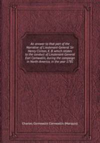 An answer to that part of the Narrative of Lieutenant-General Sir Henry Clinton, K. B. which relates to the conduct of Lieutenant-General Earl Cornwallis, during the campaign in North-America, in the year 1781