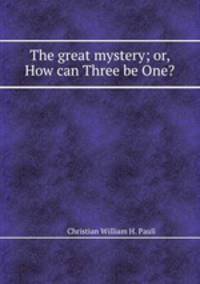 The great mystery; or, How can Three be One?