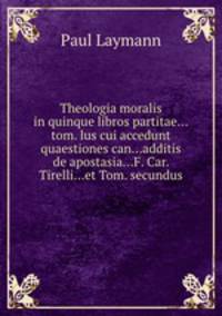 Theologia moralis in quinque libros partitae...tom. lus cui accedunt quaestiones can...additis de apostasia...F. Car. Tirelli...et Tom. secundus
