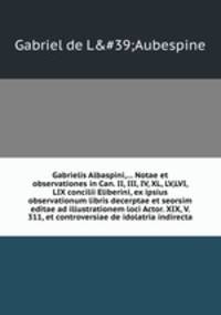Gabrielis Albaspini,... Notae et observationes in Can. II, III, IV, XL, LV,LVI, LIX concilii Eliberini, ex ipsius observationum libris decerptae et seorsim editae ad illustrationem loci Actor. XIX, V. 311, et controversiae de idolatria indirecta
