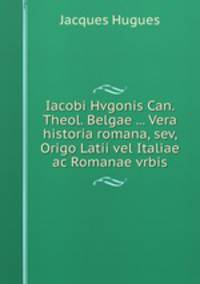 Iacobi Hvgonis Can. Theol. Belgae ... Vera historia romana, sev, Origo Latii vel Italiae ac Romanae vrbis