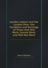 London Labour and the London Poor: the Condition and Earnings of Those that Will Work, Cannot Work, and Will Not Work