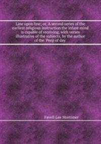 Line upon line; or, A second series of the earliest religious instruction the infant mind is capable of receiving, with verses illustrative of the subjects, by the author of the `Peep of day`.