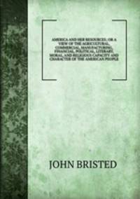 AMERICA AND HER RESOURCES; OR A VIEW OF THE AGRICULTURAL, COMMERCIAL, MANUFACTURING, FINANCIAL, POLITICAL, LITERARY, MORAL, AND RELIGIOUS CAPACITY AND CHARACTER OF THE AMERICAN PEOPLE