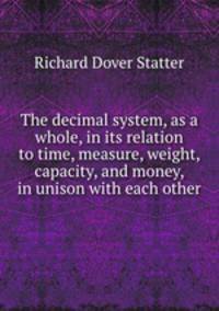 The decimal system, as a whole, in its relation to time, measure, weight, capacity, and money, in unison with each other