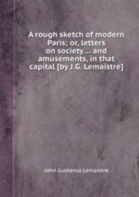 A rough sketch of modern Paris; or, letters on society ... and amusements, in that capital [by J.G. Lemaistre].