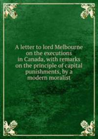A letter to lord Melbourne on the executions in Canada, with remarks on the principle of capital punishments, by a modern moralist