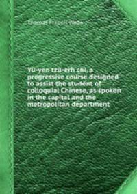 Y-yen tz-erh chi, a progressive course designed to assist the student of colloquial Chinese, as spoken in the capital and the metropolitan department