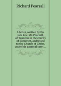 A letter, written by the late Rev. Mr. Pearsall, of Taunton in the county of Somerset, addressed to the Church of Christ, under his pastoral care: ...