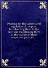 Proposal for the support and regulation of the poor, by subjecting them to the care, and maintaining them at the charges of their respective parishes ...