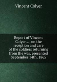 Report of Vincent Colyer, ... on the reception and care of the soldiers returning from the war, presented September 14th, 1865