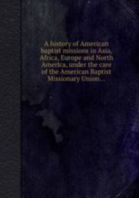 A history of American baptist missions in Asia, Africa, Europe and North America, under the care of the American Baptist Missionary Union...