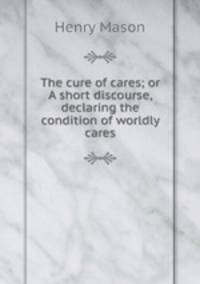 The cure of cares; or A short discourse, declaring the condition of worldly cares