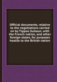 Official documents, relative to the negotiations carried on by Tippoo Sultaun, with the French nation, and other foreign states, for purposes hostile to the British nation