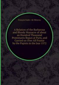 A Relation of the Barbarous and Bloody Massacre of about an Hundred Thousand Protestants Begun at Paris, and Carried on Over All France by the Papists in the Jear 1572