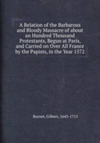 A Relation of the Barbarous and Bloody Massacre of about an Hundred Thousand Protestants, Begun at Paris, and Carried on Over All France by the Papists, in the Year 1572