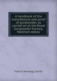 A handbook of the manufacture and proof of gunpowder, as carried on at the Royal Gunpowder Factory, Waltham Abbey