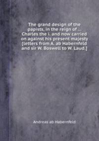 The grand design of the papists, in the reign of ... Charles the i. and now carried on against his present majesty [letters from A. ab Habernfeld and sir W. Boswell to W. Laud.].