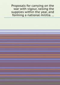 Proposals for carrying on the war with vigour, raising the supplies within the year, and forming a national militia. ...