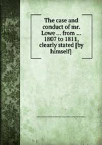 The case and conduct of mr. Lowe ... from ... 1807 to 1811, clearly stated [by himself].