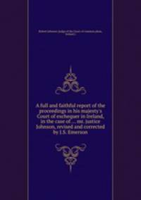 A full and faithful report of the proceedings in his majesty`s Court of exchequer in Ireland, in the case of ... mr. justice Johnson, revised and corrected by J.S. Emerson