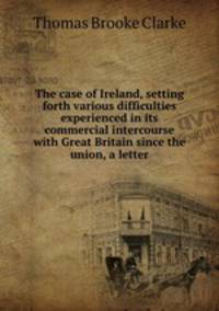 The case of Ireland, setting forth various difficulties experienced in its commercial intercourse with Great Britain since the union, a letter