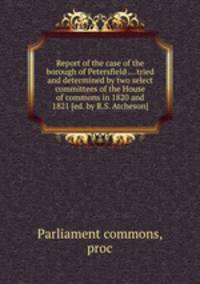 Report of the case of the borough of Petersfield ... tried and determined by two select committees of the House of commons in 1820 and 1821 [ed. by R.S. Atcheson].