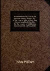 A complete collection of the genuine papers, letters, &c. in the case of John Wilkes, Esq. elected knight of the shire for the county of Middlesex March XXVIII, MDCCLXVIII.