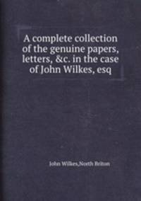 A complete collection of the genuine papers, letters, &c. in the case of John Wilkes, esq