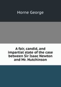 A fair, candid, and impartial state of the case between Sir Isaac Newton and Mr. Hutchinson