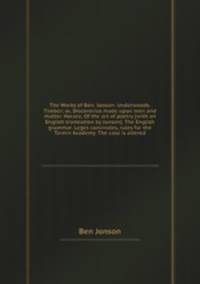 The Works of Ben. Jonson: Underwoods. Timber; or, Discoveries made upon men and matter. Horace, Of the art of poetry [with an English translation by Jonson]. The English grammar. Leges convivales, rules for the Tavern Academy. The case is altered