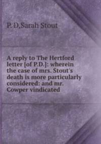 A reply to The Hertford letter [of P.D.]: wherein the case of mrs. Stout`s death is more particularly considered: and mr. Cowper vindicated