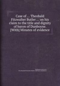 Case of ... Theobald Fitzwalter Butler ... on his claim to the title and dignity of baron of Dunboyne. [With] Minutes of evidence
