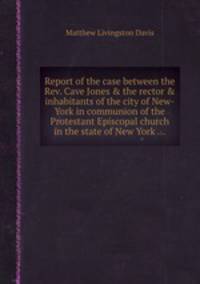 Report of the case between the Rev. Cave Jones & the rector & inhabitants of the city of New-York in communion of the Protestant Episcopal church in the state of New York ...