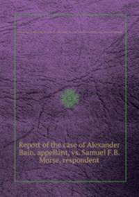 Report of the case of Alexander Bain, appellant, vs. Samuel F.B. Morse, respondent