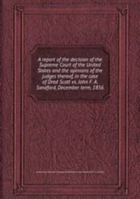 A report of the decision of the Supreme Court of the United States and the opinions of the judges thereof, in the case of Dred Scott vs. John F. A. Sandford, December term, 1856