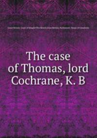 The case of Thomas, lord Cochrane, K. B.