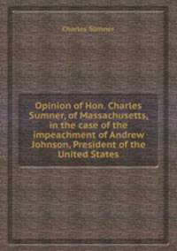 Opinion of Hon. Charles Sumner, of Massachusetts, in the case of the impeachment of Andrew Johnson, President of the United States
