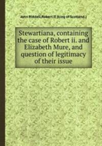 Stewartiana, containing the case of Robert ii. and Elizabeth Mure, and question of legitimacy of their issue