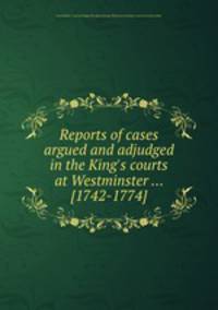Reports of cases argued and adjudged in the King`s courts at Westminster ... [1742-1774]