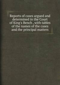 Reports of cases argued and determined in the Court of King`s Bench , with tables of the names of the cases and the principal matters