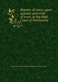 Reports of cases, upon appeals and writs of error, in the High Court of Parliament