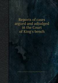Reports of cases argued and adjudged in the Court of King`s bench