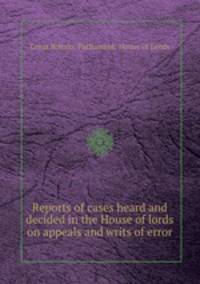 Reports of cases heard and decided in the House of lords on appeals and writs of error
