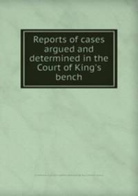 Reports of cases argued and determined in the Court of King`s bench