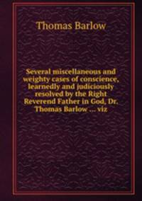 Several miscellaneous and weighty cases of conscience, learnedly and judiciously resolved by the Right Reverend Father in God, Dr. Thomas Barlow ... viz