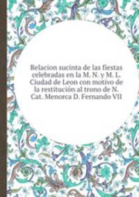 Relacion sucinta de las fiestas celebradas en la M. N. y M. L. Ciudad de Leon con motivo de la restitucin al trono de N. Cat. Menorca D. Fernando VII.