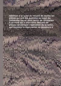 Addition la suite du recueil de toutes les pices qui ont t publies au sujet du lithotome cach, pour servir de rfutation un crit qui a pour titre: Recueil de pices concernant l`opration de la taille, qui contient la description de plusieurs li