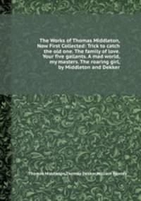 The Works of Thomas Middleton, Now First Collected: Trick to catch the old one. The family of love. Your five gallants. A mad world, my masters. The roaring girl, by Middleton and Dekker