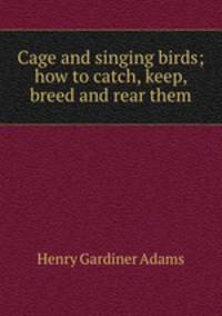 Cage and singing birds; how to catch, keep, breed and rear them